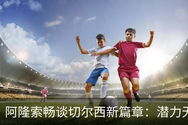 阿隆索畅谈切尔西新篇章：潜力无穷，稳扎稳打才是王道！